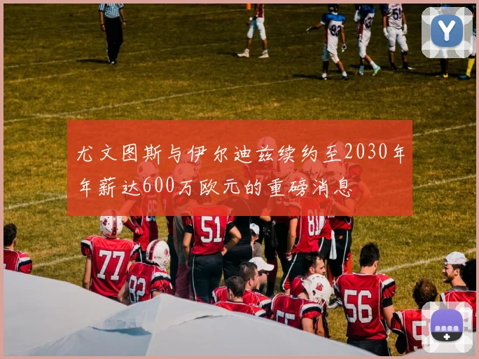 尤文图斯与伊尔迪兹续约至2030年年薪达600万欧元的重磅消息