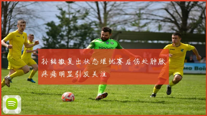 孙铭徽复出状态堪忧赛后伤处肿胀疼痛明显引发关注