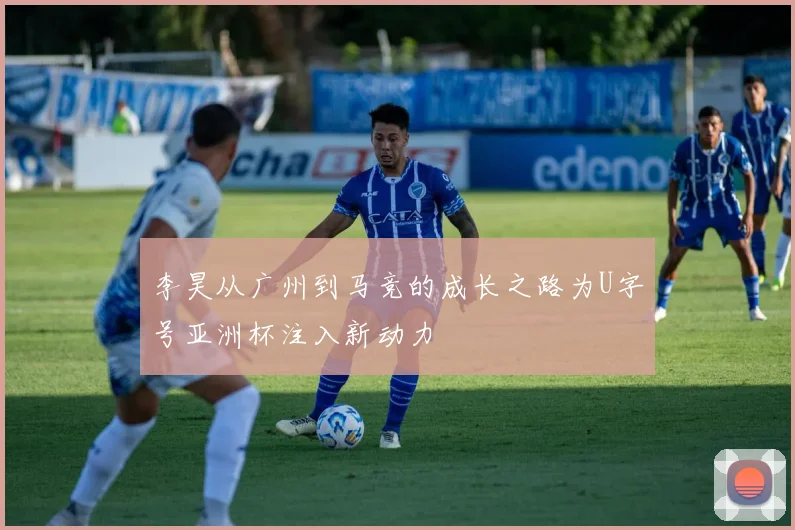 李昊从广州到马竞的成长之路为U字号亚洲杯注入新动力