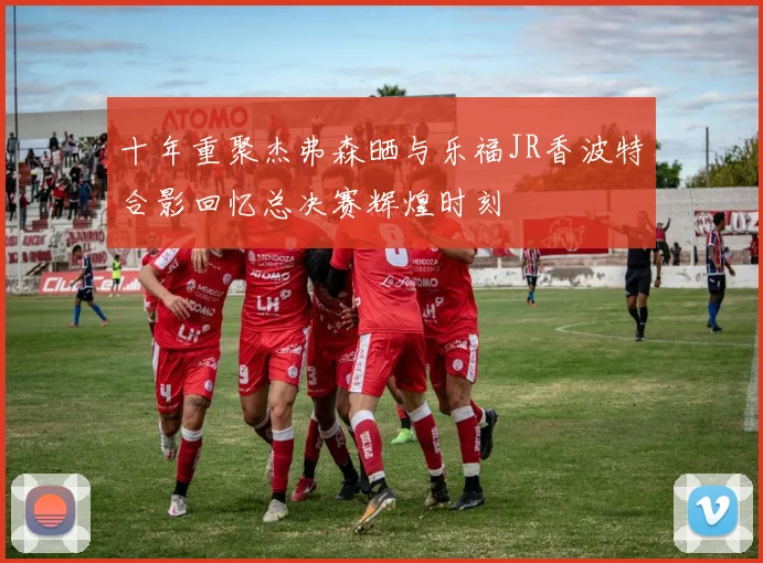 十年重聚杰弗森晒与乐福JR香波特合影回忆总决赛辉煌时刻