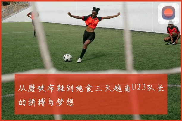 从磨破布鞋到绝食三天越南U23队长的拼搏与梦想