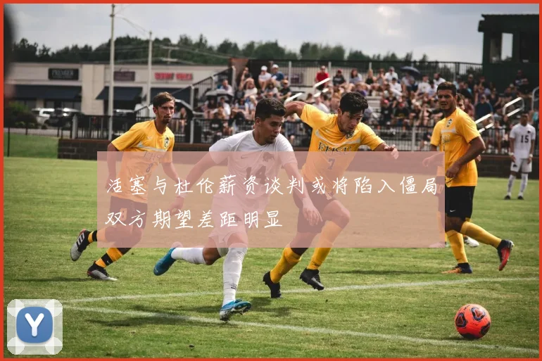 活塞与杜伦薪资谈判或将陷入僵局双方期望差距明显
