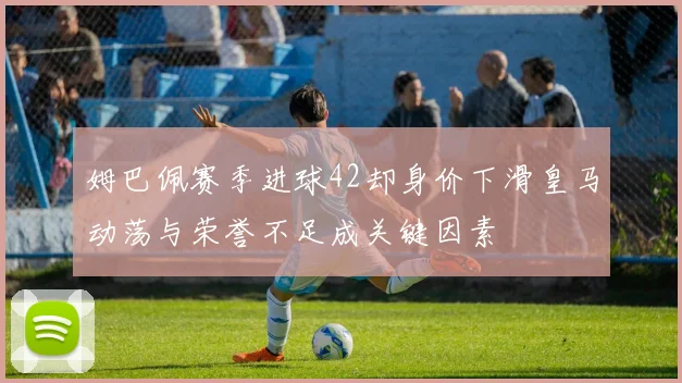 姆巴佩赛季进球42却身价下滑皇马动荡与荣誉不足成关键因素