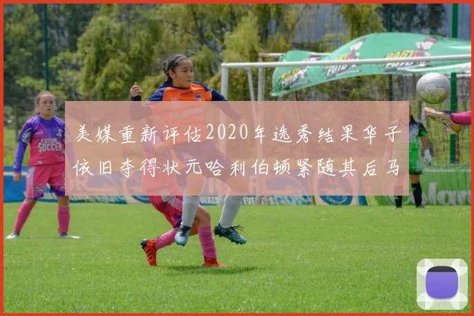 美媒重新评估2020年选秀结果华子依旧夺得状元哈利伯顿紧随其后马克西位列探花
