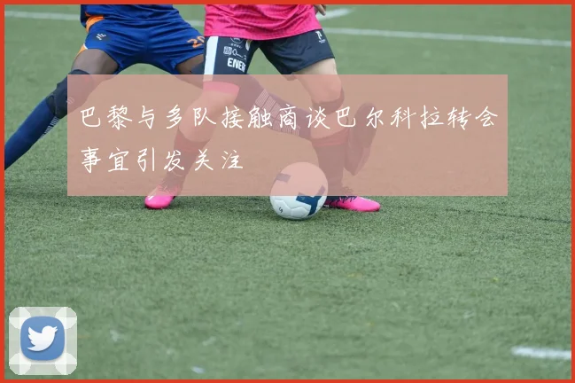 巴黎与多队接触商谈巴尔科拉转会事宜引发关注