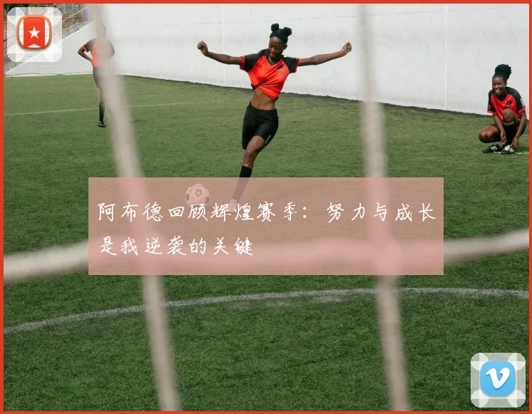 阿布德回顾辉煌赛季：努力与成长是我逆袭的关键