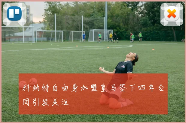 科纳特自由身加盟皇马签下四年合同引发关注