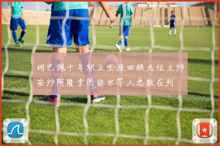 姆巴佩十年职业生涯回顾九位主帅安帅阿隆索图赫尔等人悉数在列