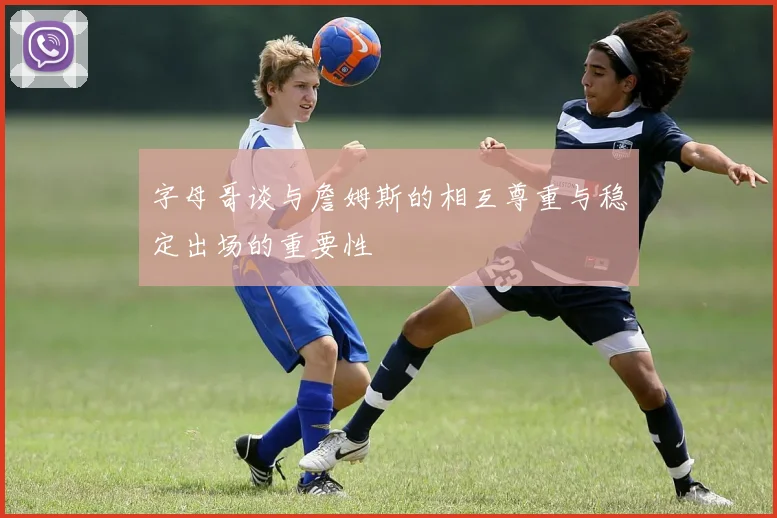 字母哥谈与詹姆斯的相互尊重与稳定出场的重要性