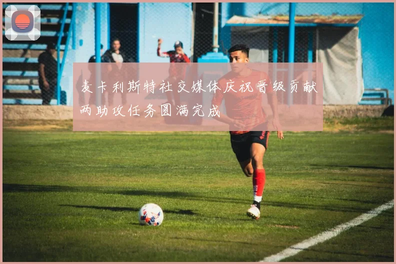 麦卡利斯特社交媒体庆祝晋级贡献两助攻任务圆满完成