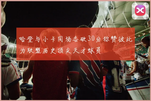 哈登与小卡同场各砍30分称赞彼此为联盟历史顶尖天才球员